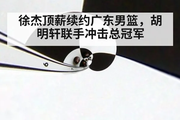 徐杰顶薪续约广东男篮，胡明轩联手冲击总冠军